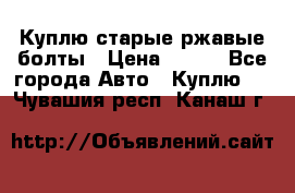 Куплю старые ржавые болты › Цена ­ 149 - Все города Авто » Куплю   . Чувашия респ.,Канаш г.